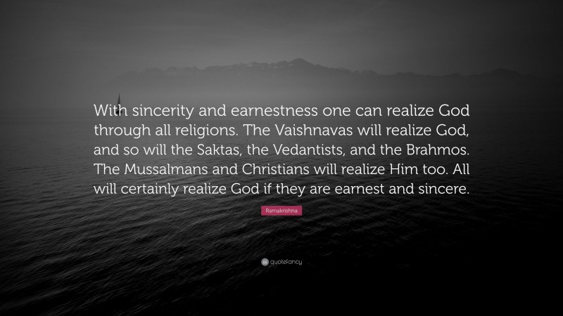 Ramakrishna Quote: “With sincerity and earnestness one can realize God through all religions. The Vaishnavas will realize God, and so will the Saktas, the Vedantists, and the Brahmos. The Mussalmans and Christians will realize Him too. All will certainly realize God if they are earnest and sincere.”