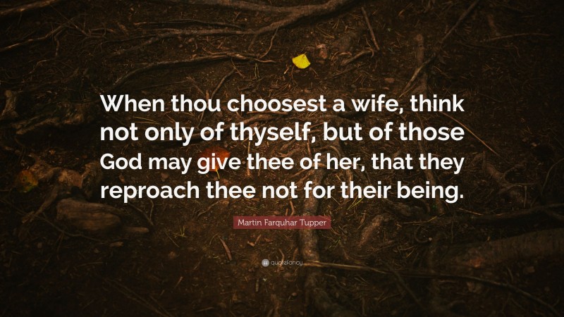 Martin Farquhar Tupper Quote: “When thou choosest a wife, think not only of thyself, but of those God may give thee of her, that they reproach thee not for their being.”