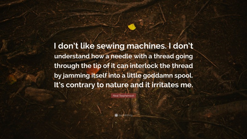 Neal Stephenson Quote: “I don’t like sewing machines. I don’t understand how a needle with a thread going through the tip of it can interlock the thread by jamming itself into a little goddamn spool. It’s contrary to nature and it irritates me.”