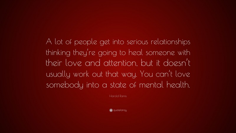 Harold Ramis Quote: “A lot of people get into serious relationships thinking they’re going to heal someone with their love and attention, but it doesn’t usually work out that way. You can’t love somebody into a state of mental health.”