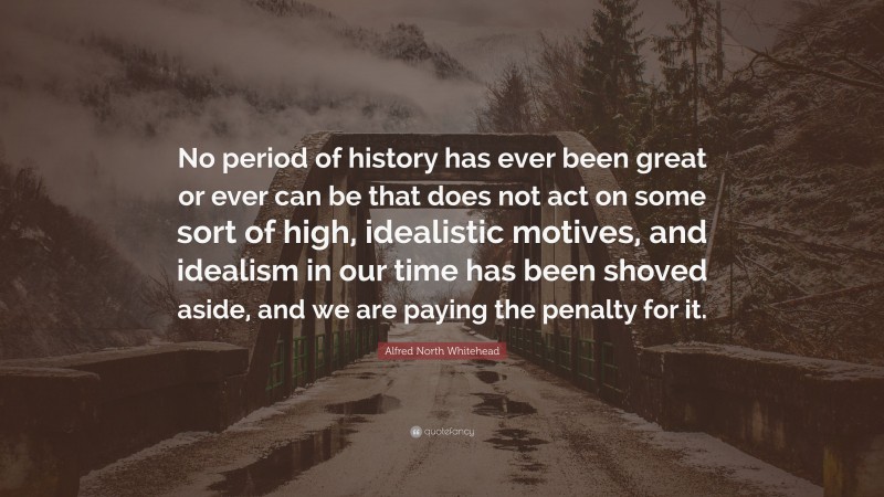 Alfred North Whitehead Quote: “No period of history has ever been great or ever can be that does not act on some sort of high, idealistic motives, and idealism in our time has been shoved aside, and we are paying the penalty for it.”