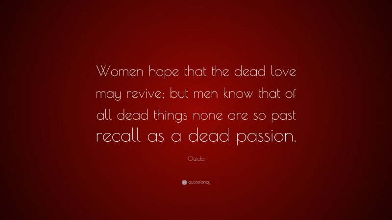 Ouida Quote: “Women hope that the dead love may revive; but men know that of all dead things none are so past recall as a dead passion.”