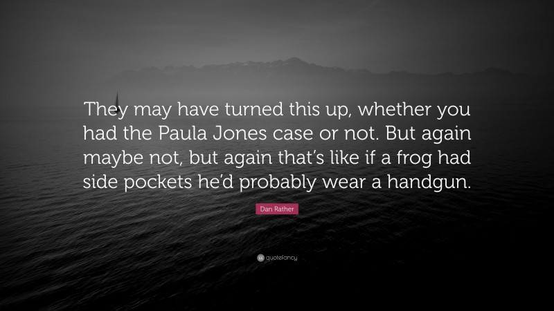 Dan Rather Quote: “They may have turned this up, whether you had the Paula Jones case or not. But again maybe not, but again that’s like if a frog had side pockets he’d probably wear a handgun.”