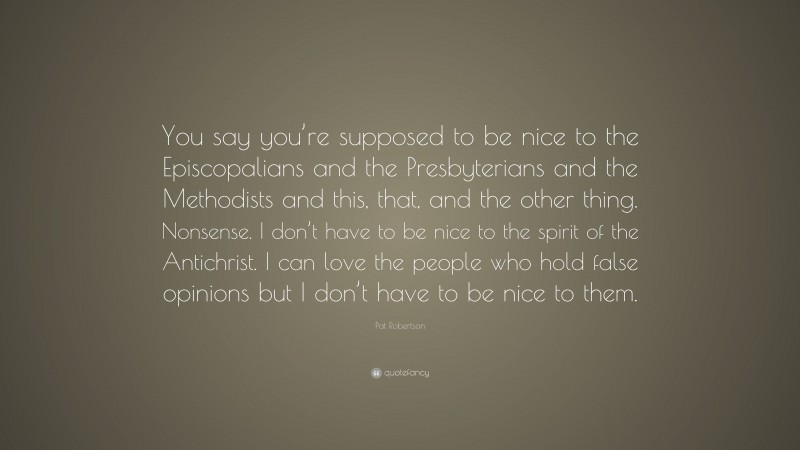 Pat Robertson Quote: “You say you’re supposed to be nice to the Episcopalians and the Presbyterians and the Methodists and this, that, and the other thing. Nonsense. I don’t have to be nice to the spirit of the Antichrist. I can love the people who hold false opinions but I don’t have to be nice to them.”