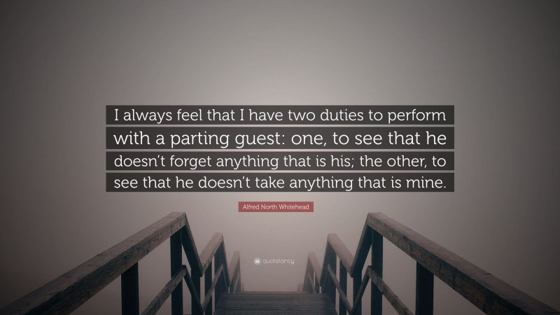 Alfred North Whitehead Quote: “I always feel that I have two duties to perform with a parting guest: one, to see that he doesn’t forget anything that is his; the other, to see that he doesn’t take anything that is mine.”
