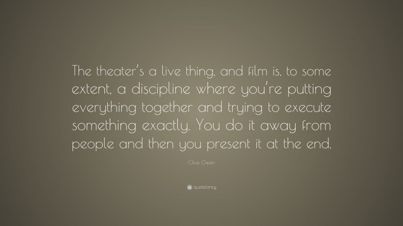 Clive Owen Quote: “The theater’s a live thing, and film is, to some extent, a discipline where you’re putting everything together and trying to execute something exactly. You do it away from people and then you present it at the end.”