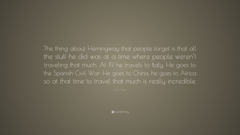 Clive Owen Quote: “The thing about Hemingway that people forget is that all the stuff he did was at a time where people weren’t traveling that much. At 19 he travels to Italy. He goes to the Spanish Civil War. He goes to China, he goes to Africa so at that time to travel that much is really incredible.”