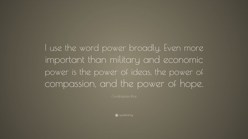 Condoleezza Rice Quote: “I use the word power broadly. Even more important than military and economic power is the power of ideas, the power of compassion, and the power of hope.”