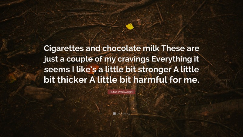 Rufus Wainwright Quote: “Cigarettes and chocolate milk These are just a couple of my cravings Everything it seems I like’s a little bit stronger A little bit thicker A little bit harmful for me.”