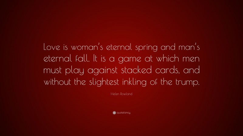 Helen Rowland Quote: “Love is woman’s eternal spring and man’s eternal fall. It is a game at which men must play against stacked cards, and without the slightest inkling of the trump.”