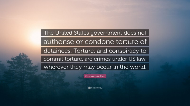 Condoleezza Rice Quote: “The United States government does not authorise or condone torture of detainees. Torture, and conspiracy to commit torture, are crimes under US law, wherever they may occur in the world.”