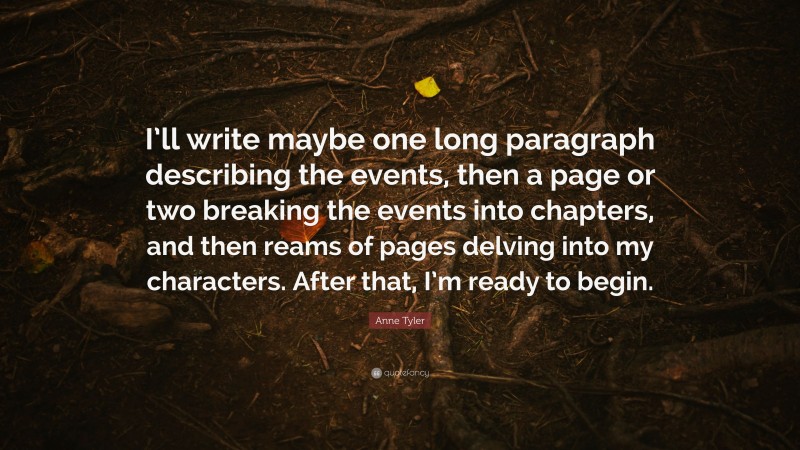 Anne Tyler Quote: “I’ll write maybe one long paragraph describing the events, then a page or two breaking the events into chapters, and then reams of pages delving into my characters. After that, I’m ready to begin.”