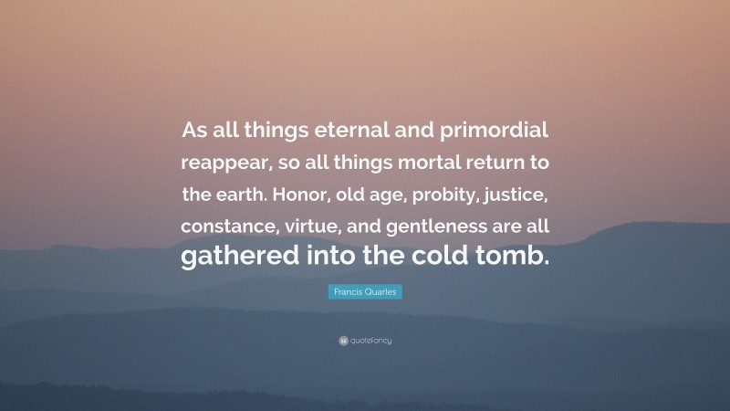 Francis Quarles Quote: “As all things eternal and primordial reappear, so all things mortal return to the earth. Honor, old age, probity, justice, constance, virtue, and gentleness are all gathered into the cold tomb.”