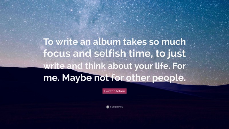 Gwen Stefani Quote: “To write an album takes so much focus and selfish time, to just write and think about your life. For me. Maybe not for other people.”