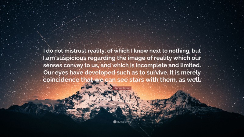 Gerhard Richter Quote: “I do not mistrust reality, of which I know next to nothing, but I am suspicious regarding the image of reality which our senses convey to us, and which is incomplete and limited. Our eyes have developed such as to survive. It is merely coincidence that we can see stars with them, as well.”