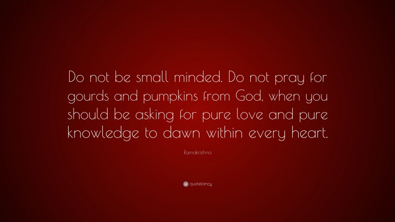 Ramakrishna Quote: “Do not be small minded. Do not pray for gourds and pumpkins from God, when you should be asking for pure love and pure knowledge to dawn within every heart.”