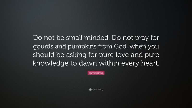 Ramakrishna Quote: “Do not be small minded. Do not pray for gourds and pumpkins from God, when you should be asking for pure love and pure knowledge to dawn within every heart.”