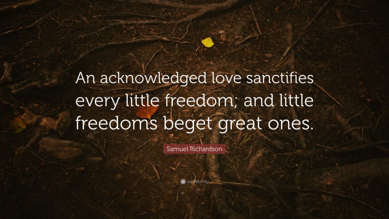 Samuel Richardson Quote: “An acknowledged love sanctifies every little freedom; and little freedoms beget great ones.”
