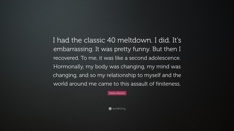 Keanu Reeves Quote: “I had the classic 40 meltdown. I did. It’s embarrassing. It was pretty funny. But then I recovered. To me, it was like a second adolescence. Hormonally, my body was changing, my mind was changing, and so my relationship to myself and the world around me came to this assault of finiteness.”