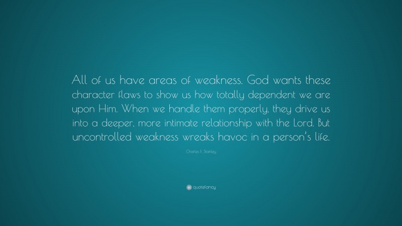 Charles F. Stanley Quote: “All of us have areas of weakness. God wants these character flaws to show us how totally dependent we are upon Him. When we handle them properly, they drive us into a deeper, more intimate relationship with the Lord. But uncontrolled weakness wreaks havoc in a person’s life.”