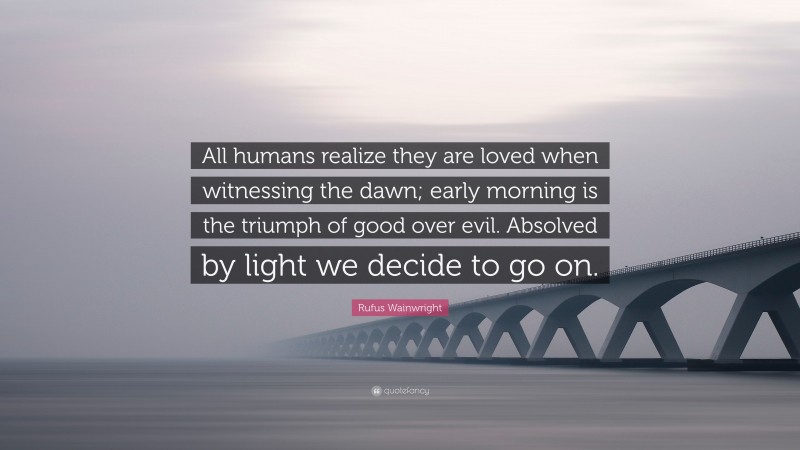 Rufus Wainwright Quote: “All humans realize they are loved when witnessing the dawn; early morning is the triumph of good over evil. Absolved by light we decide to go on.”
