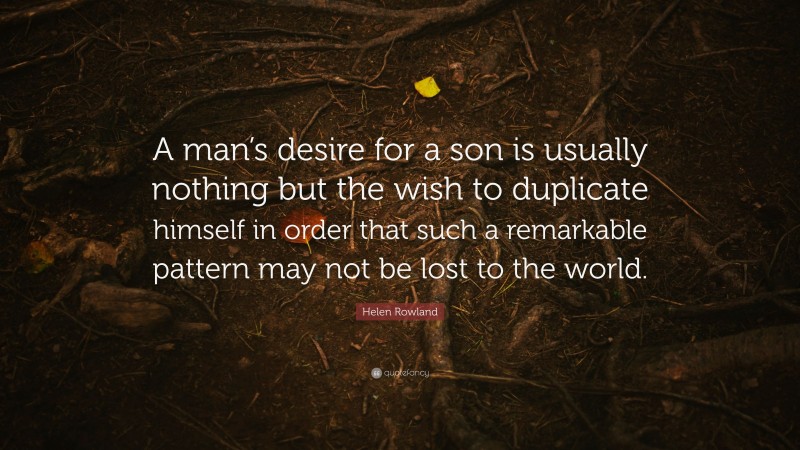 Helen Rowland Quote: “A man’s desire for a son is usually nothing but the wish to duplicate himself in order that such a remarkable pattern may not be lost to the world.”