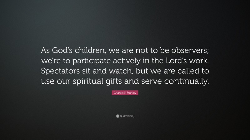 Charles F. Stanley Quote: “As God’s children, we are not to be observers; we’re to participate actively in the Lord’s work. Spectators sit and watch, but we are called to use our spiritual gifts and serve continually.”