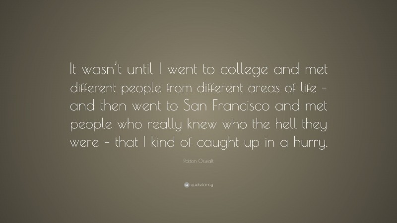 Patton Oswalt Quote: “It wasn’t until I went to college and met different people from different areas of life – and then went to San Francisco and met people who really knew who the hell they were – that I kind of caught up in a hurry.”