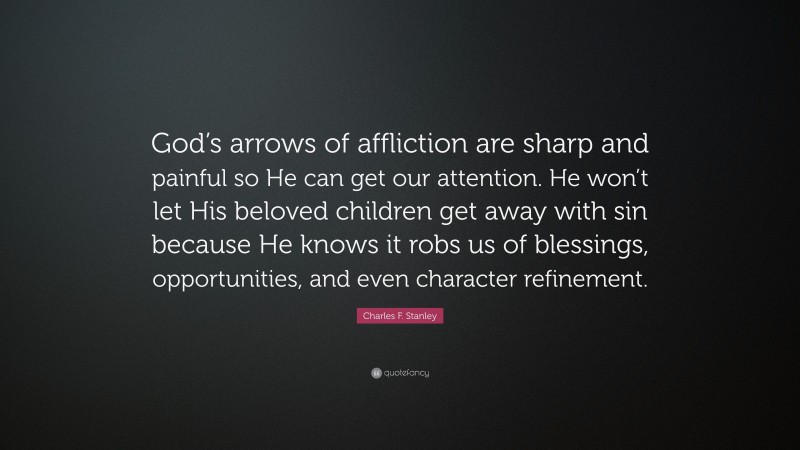 Charles F. Stanley Quote: “God’s arrows of affliction are sharp and painful so He can get our attention. He won’t let His beloved children get away with sin because He knows it robs us of blessings, opportunities, and even character refinement.”