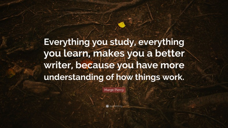 Marge Piercy Quote: “Everything you study, everything you learn, makes you a better writer, because you have more understanding of how things work.”