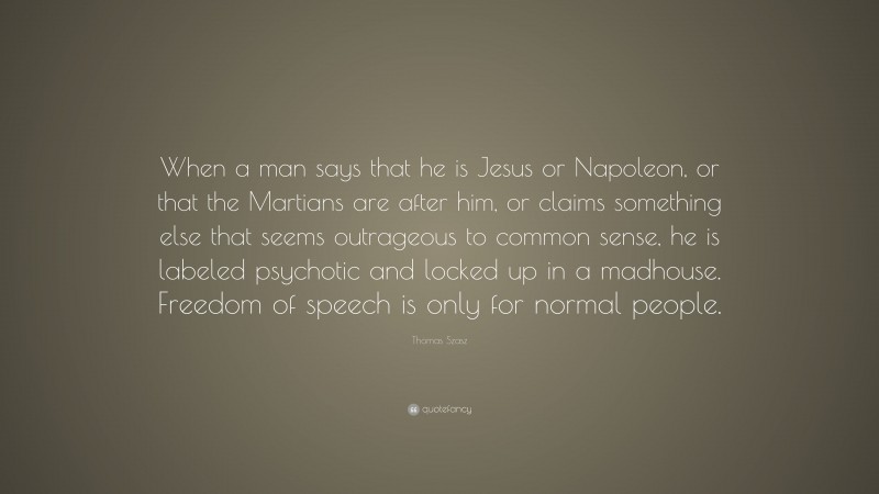 Thomas Szasz Quote: “When a man says that he is Jesus or Napoleon, or that the Martians are after him, or claims something else that seems outrageous to common sense, he is labeled psychotic and locked up in a madhouse. Freedom of speech is only for normal people.”