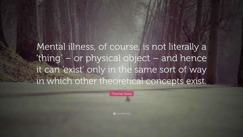 Thomas Szasz Quote: “Mental illness, of course, is not literally a ‘thing’ – or physical object – and hence it can ‘exist’ only in the same sort of way in which other theoretical concepts exist.”