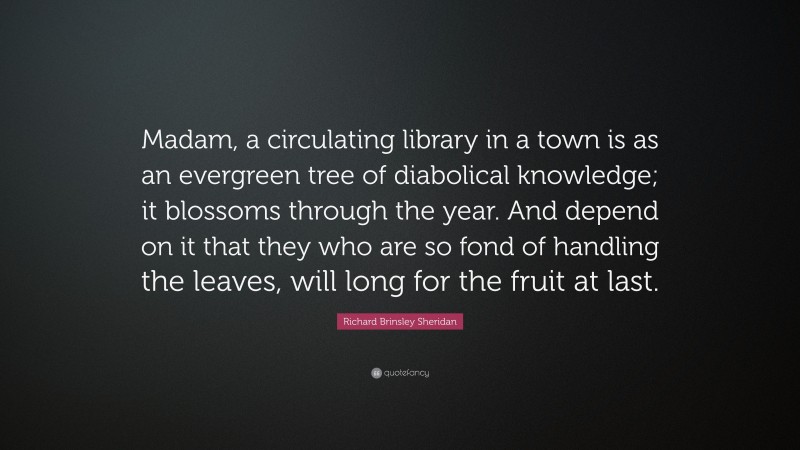 Richard Brinsley Sheridan Quote: “Madam, a circulating library in a town is as an evergreen tree of diabolical knowledge; it blossoms through the year. And depend on it that they who are so fond of handling the leaves, will long for the fruit at last.”