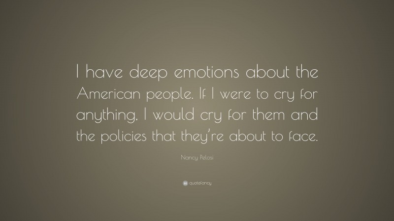 Nancy Pelosi Quote: “I have deep emotions about the American people. If I were to cry for anything, I would cry for them and the policies that they’re about to face.”