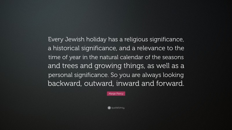 Marge Piercy Quote: “Every Jewish holiday has a religious significance, a historical significance, and a relevance to the time of year in the natural calendar of the seasons and trees and growing things, as well as a personal significance. So you are always looking backward, outward, inward and forward.”