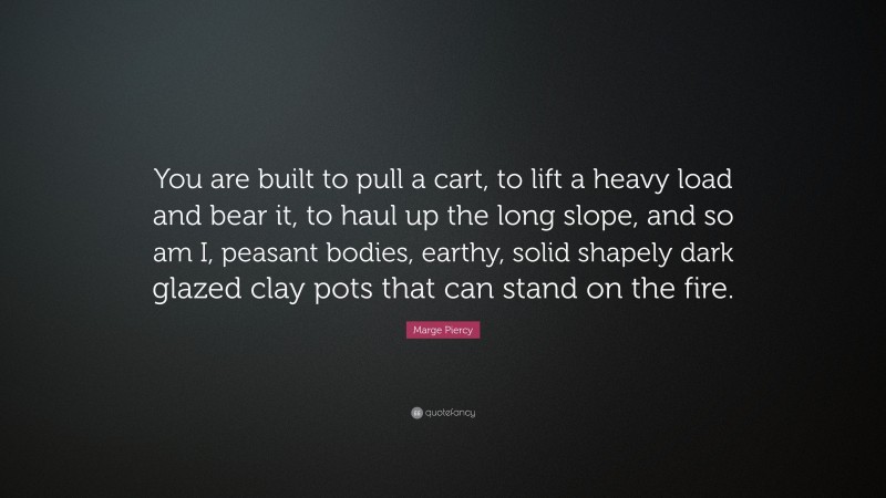 Marge Piercy Quote: “You are built to pull a cart, to lift a heavy load and bear it, to haul up the long slope, and so am I, peasant bodies, earthy, solid shapely dark glazed clay pots that can stand on the fire.”