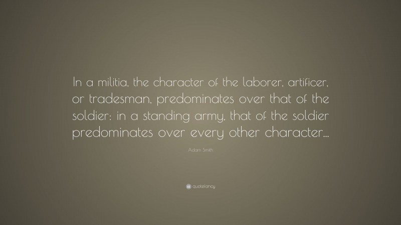 Adam Smith Quote: “In a militia, the character of the laborer, artificer, or tradesman, predominates over that of the soldier: in a standing army, that of the soldier predominates over every other character...”
