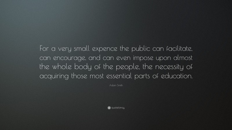 Adam Smith Quote: “For a very small expence the public can facilitate, can encourage, and can even impose upon almost the whole body of the people, the necessity of acquiring those most essential parts of education.”