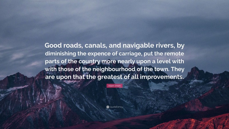 Adam Smith Quote: “Good roads, canals, and navigable rivers, by diminishing the expence of carriage, put the remote parts of the country more nearly upon a level with with those of the neighbourhood of the town. They are upon that the greatest of all improvements.”