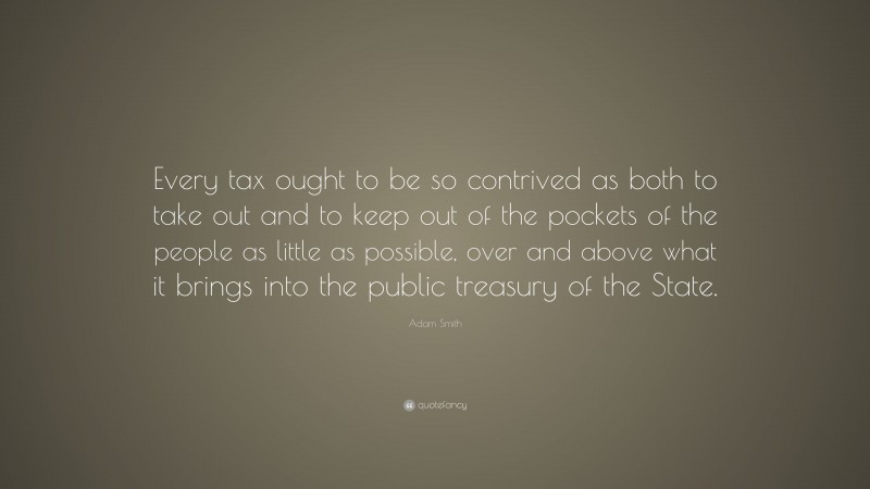 Adam Smith Quote: “Every tax ought to be so contrived as both to take out and to keep out of the pockets of the people as little as possible, over and above what it brings into the public treasury of the State.”