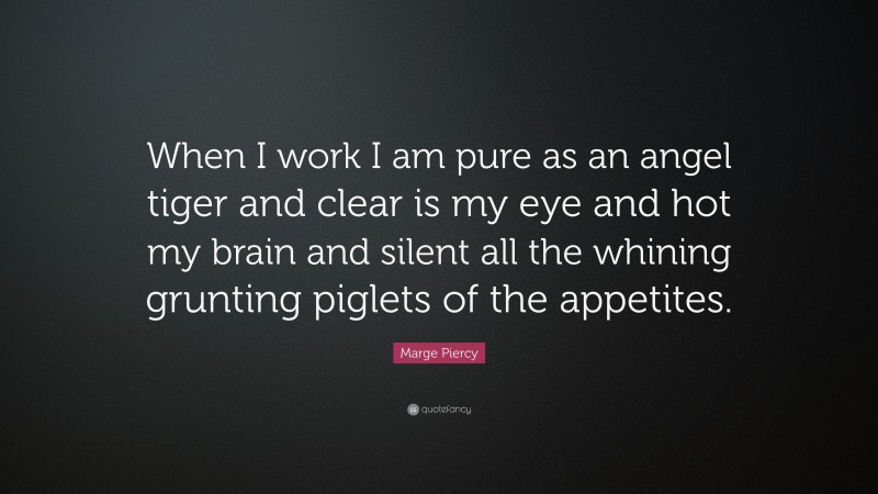 Marge Piercy Quote: “When I work I am pure as an angel tiger and clear is my eye and hot my brain and silent all the whining grunting piglets of the appetites.”