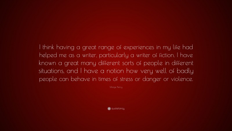Marge Piercy Quote: “I think having a great range of experiences in my life had helped me as a writer, particularly a writer of fiction. I have known a great many different sorts of people in different situations, and I have a notion how very well of badly people can behave in times of stress or danger or violence.”
