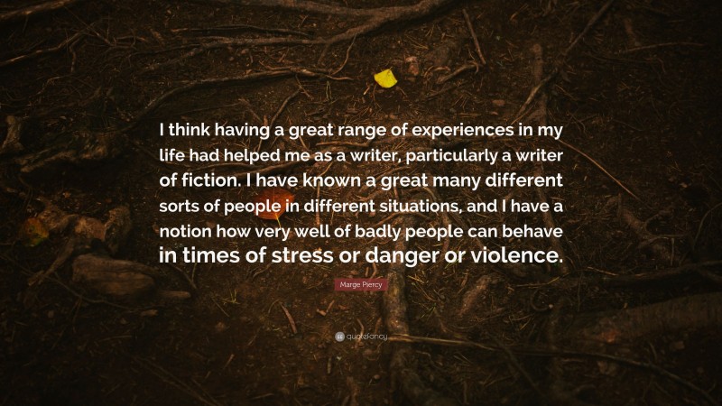 Marge Piercy Quote: “I think having a great range of experiences in my life had helped me as a writer, particularly a writer of fiction. I have known a great many different sorts of people in different situations, and I have a notion how very well of badly people can behave in times of stress or danger or violence.”