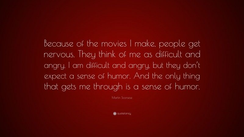 Martin Scorsese Quote: “Because of the movies I make, people get nervous. They think of me as difficult and angry. I am difficult and angry, but they don’t expect a sense of humor. And the only thing that gets me through is a sense of humor.”