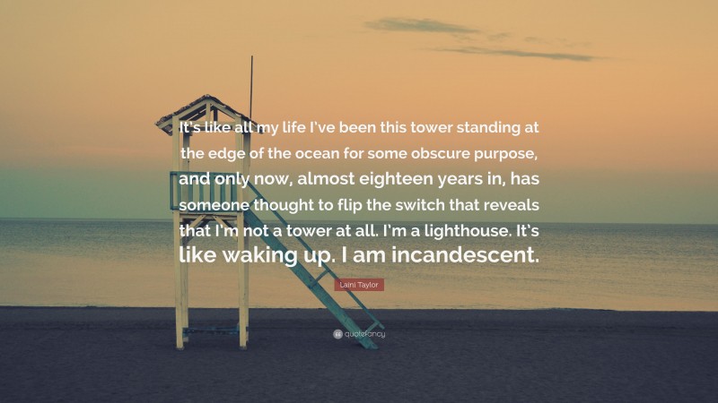 Laini Taylor Quote: “It’s like all my life I’ve been this tower standing at the edge of the ocean for some obscure purpose, and only now, almost eighteen years in, has someone thought to flip the switch that reveals that I’m not a tower at all. I’m a lighthouse. It’s like waking up. I am incandescent.”