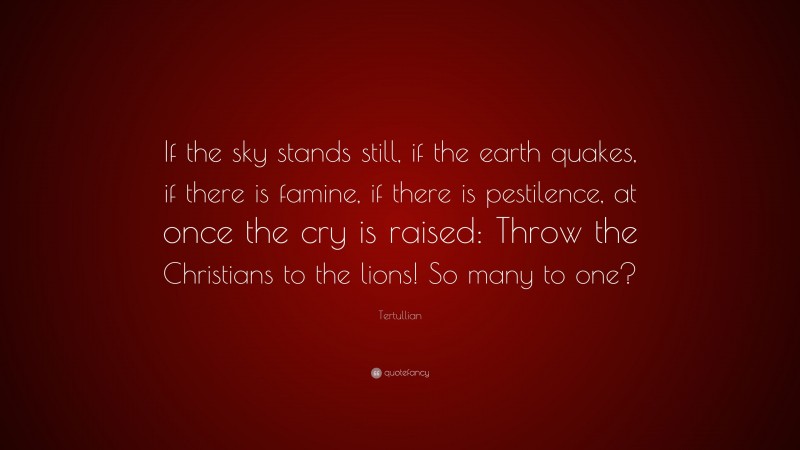 Tertullian Quote: “If the sky stands still, if the earth quakes, if there is famine, if there is pestilence, at once the cry is raised: Throw the Christians to the lions! So many to one?”