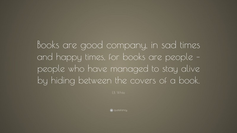 E.B. White Quote: “Books are good company, in sad times and happy times, for books are people – people who have managed to stay alive by hiding between the covers of a book.”