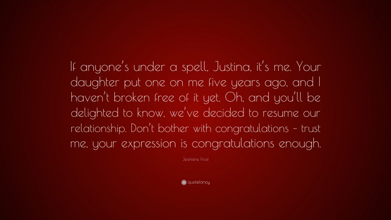 Jeaniene Frost Quote: “If anyone’s under a spell, Justina, it’s me. Your daughter put one on me five years ago, and I haven’t broken free of it yet. Oh, and you’ll be delighted to know, we’ve decided to resume our relationship. Don’t bother with congratulations – trust me, your expression is congratulations enough.”