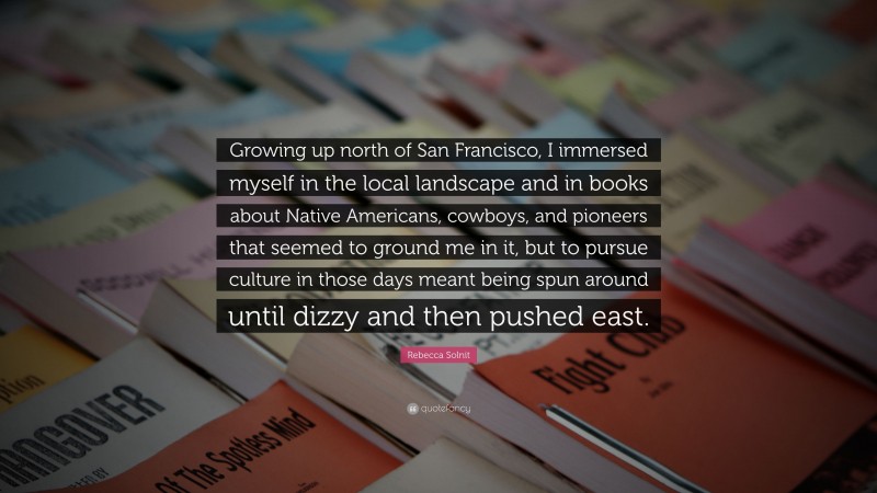 Rebecca Solnit Quote: “Growing up north of San Francisco, I immersed myself in the local landscape and in books about Native Americans, cowboys, and pioneers that seemed to ground me in it, but to pursue culture in those days meant being spun around until dizzy and then pushed east.”