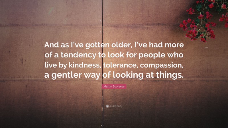 Martin Scorsese Quote: “And as I’ve gotten older, I’ve had more of a tendency to look for people who live by kindness, tolerance, compassion, a gentler way of looking at things.”